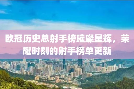 欧冠历史总射手榜璀璨星辉，荣耀时刻的射手榜单更新