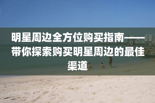 明星周边全方位购买指南——带你探索购买明星周边的最佳渠道