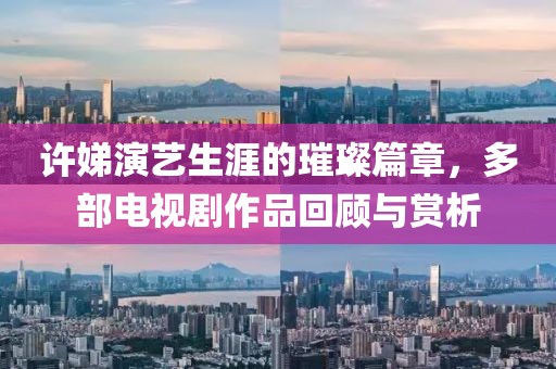 许娣演艺生涯的璀璨篇章，多部电视剧作品回顾与赏析