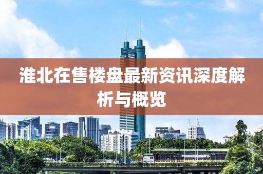 淮北在售楼盘最新资讯深度解析与概览