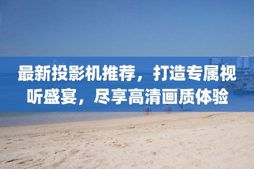 最新投影机推荐，打造专属视听盛宴，尽享高清画质体验