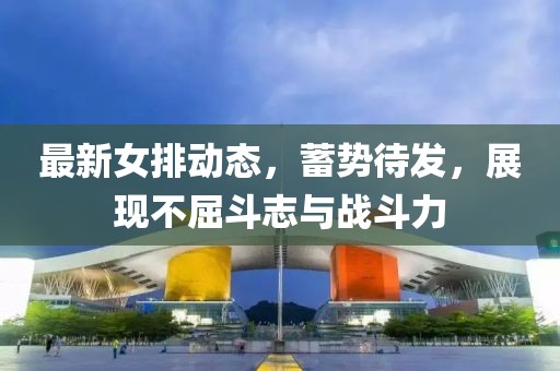 最新女排动态，蓄势待发，展现不屈斗志与战斗力