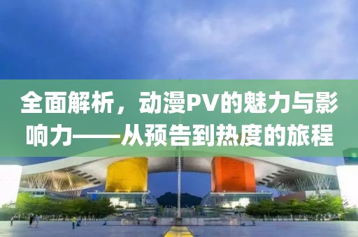 全面解析，动漫PV的魅力与影响力——从预告到热度的旅程