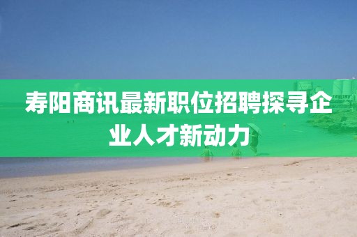 寿阳商讯最新职位招聘探寻企业人才新动力