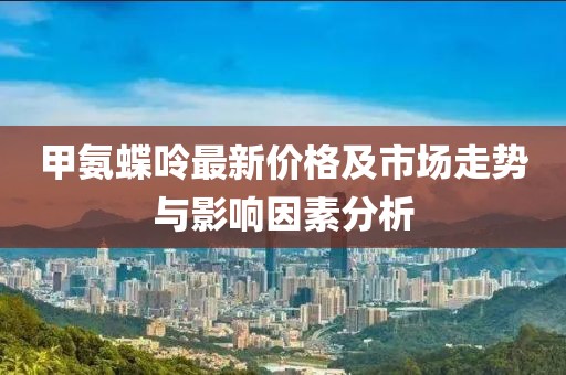 甲氨蝶呤最新价格及市场走势与影响因素分析