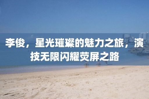 李俊，星光璀璨的魅力之旅，演技无限闪耀荧屏之路