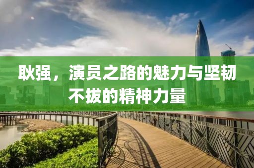 耿强，演员之路的魅力与坚韧不拔的精神力量