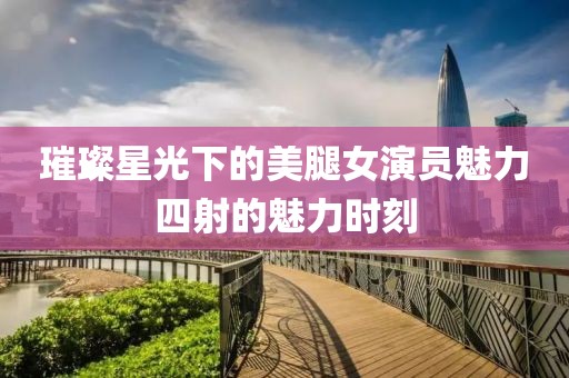 璀璨星光下的美腿女演员魅力四射的魅力时刻