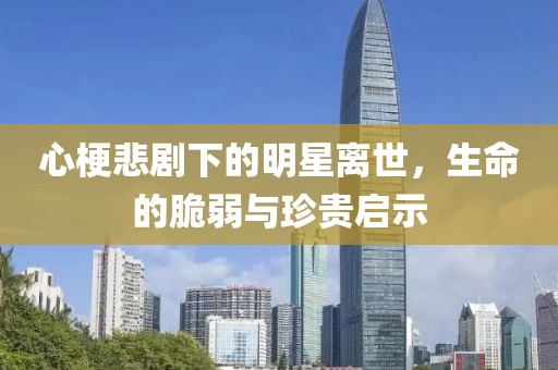 心梗悲剧下的明星离世，生命的脆弱与珍贵启示