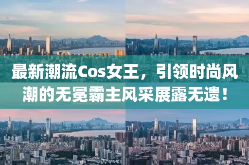 最新潮流Cos女王，引领时尚风潮的无冕霸主风采展露无遗！