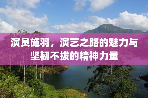 演员施羽，演艺之路的魅力与坚韧不拔的精神力量