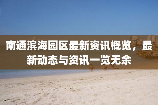 南通滨海园区最新资讯概览，最新动态与资讯一览无余
