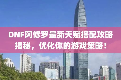 DNF阿修罗最新天赋搭配攻略揭秘，优化你的游戏策略！