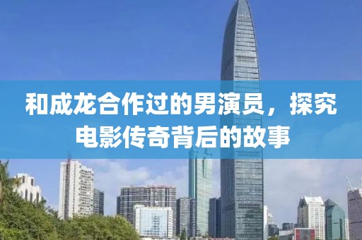 和成龙合作过的男演员，探究电影传奇背后的故事