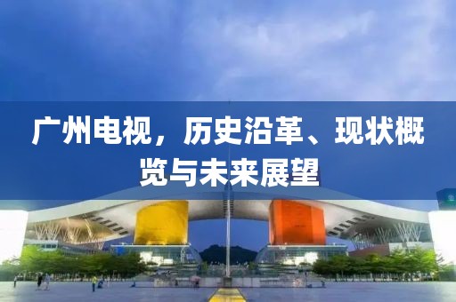 广州电视，历史沿革、现状概览与未来展望