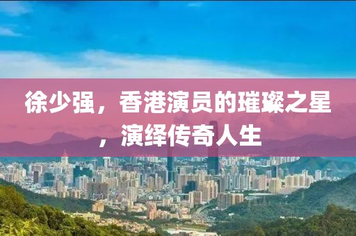 徐少强，香港演员的璀璨之星，演绎传奇人生