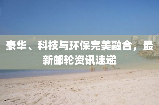 豪华、科技与环保完美融合，最新邮轮资讯速递