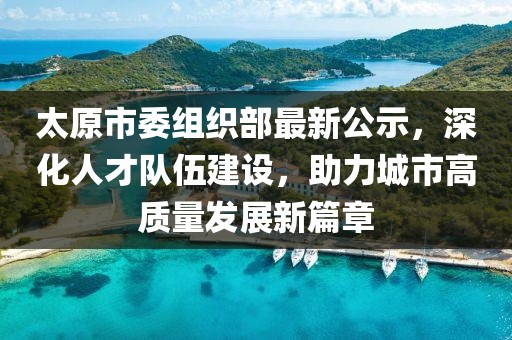 太原市委组织部最新公示，深化人才队伍建设，助力城市高质量发展新篇章
