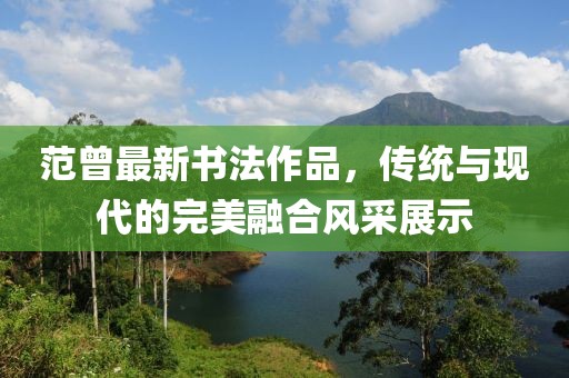 范曾最新书法作品，传统与现代的完美融合风采展示