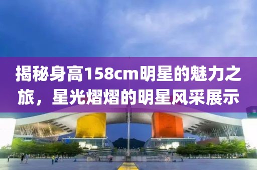 揭秘身高158cm明星的魅力之旅，星光熠熠的明星风采展示
