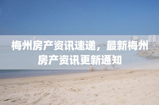 梅州房产资讯速递，最新梅州房产资讯更新通知