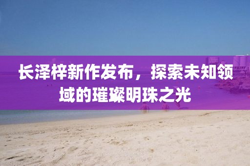 长泽梓新作发布，探索未知领域的璀璨明珠之光