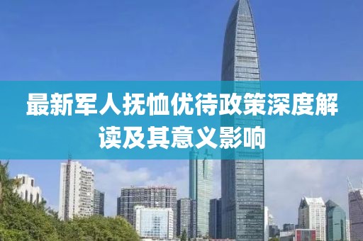 最新军人抚恤优待政策深度解读及其意义影响