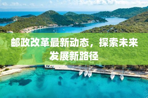 邮政改革最新动态，探索未来发展新路径