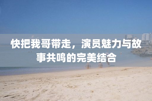 快把我哥带走，演员魅力与故事共鸣的完美结合