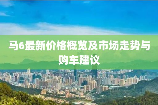 马6最新价格概览及市场走势与购车建议