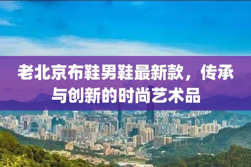 老北京布鞋男鞋最新款，传承与创新的时尚艺术品