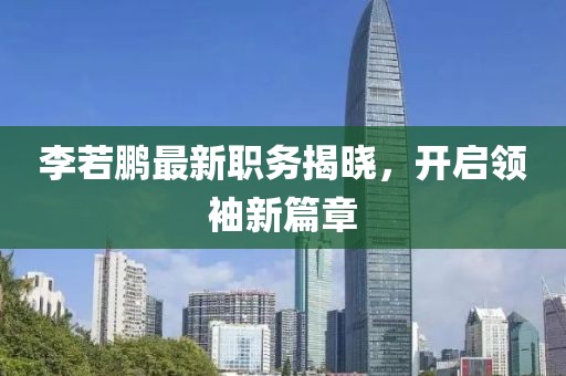 李若鹏最新职务揭晓，开启领袖新篇章