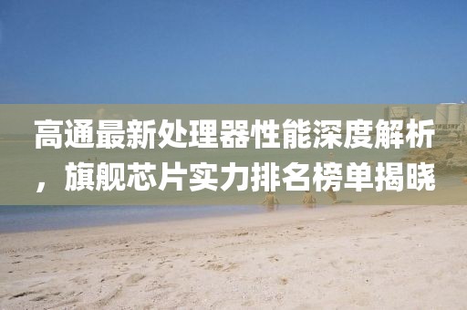 高通最新处理器性能深度解析，旗舰芯片实力排名榜单揭晓