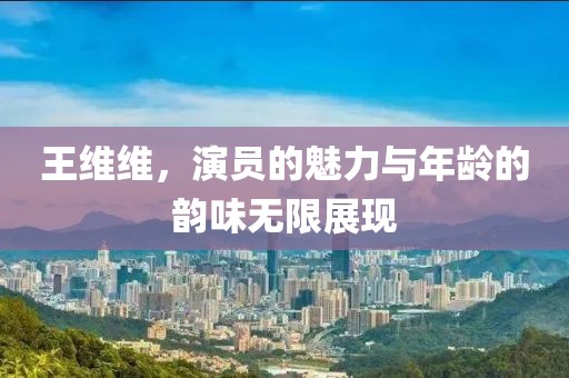 王维维，演员的魅力与年龄的韵味无限展现