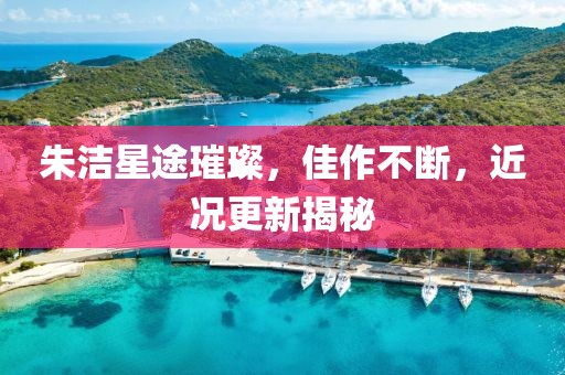 朱洁星途璀璨，佳作不断，近况更新揭秘