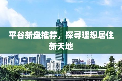 平谷新盘推荐，探寻理想居住新天地