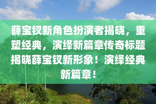 薛宝钗新角色扮演者揭晓，重塑经典，演绎新篇章传奇标题揭晓薛宝钗新形象！演绎经典新篇章！