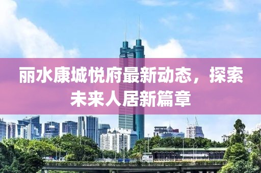 丽水康城悦府最新动态，探索未来人居新篇章
