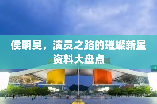 侯明昊，演员之路的璀璨新星资料大盘点