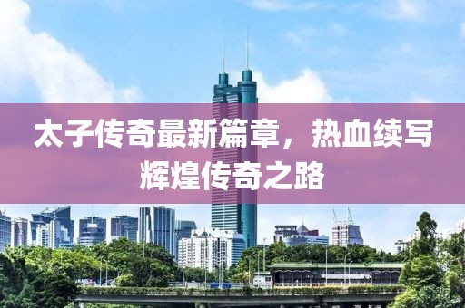 太子传奇最新篇章，热血续写辉煌传奇之路