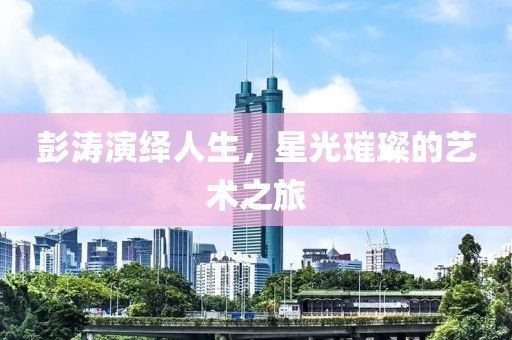 彭涛演绎人生，星光璀璨的艺术之旅