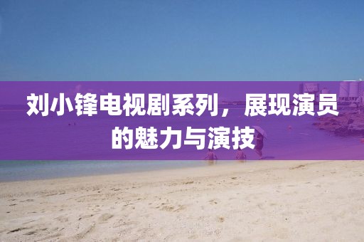 刘小锋电视剧系列，展现演员的魅力与演技
