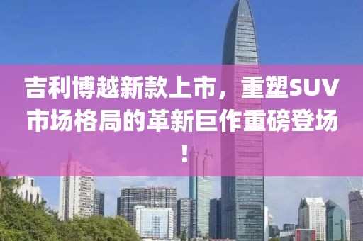 吉利博越新款上市，重塑SUV市场格局的革新巨作重磅登场！