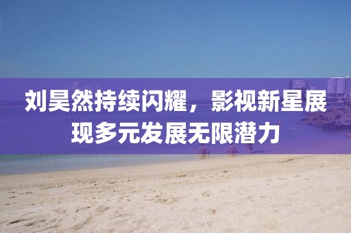 刘昊然持续闪耀，影视新星展现多元发展无限潜力
