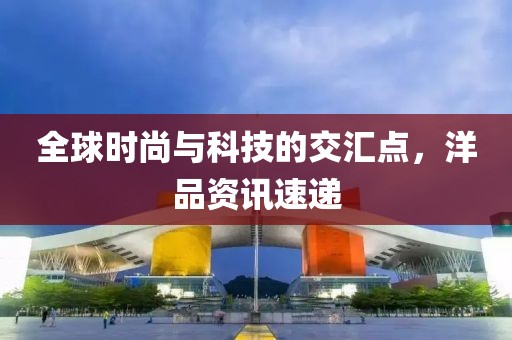 全球时尚与科技的交汇点，洋品资讯速递