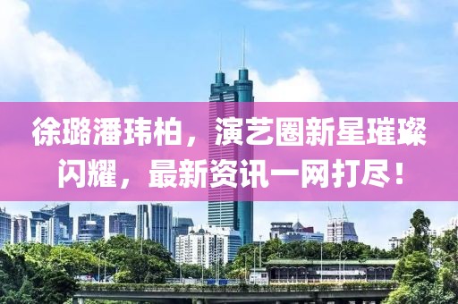 徐璐潘玮柏，演艺圈新星璀璨闪耀，最新资讯一网打尽！