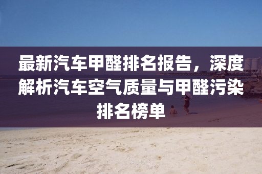 最新汽车甲醛排名报告，深度解析汽车空气质量与甲醛污染排名榜单