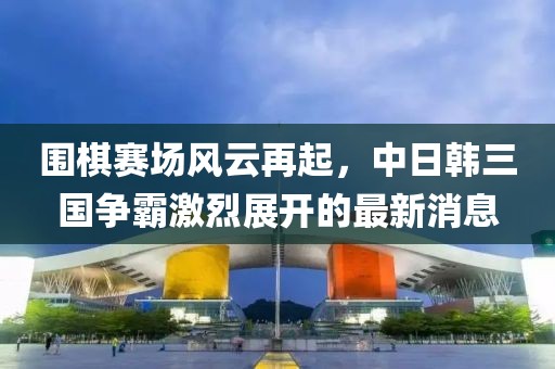 围棋赛场风云再起，中日韩三国争霸激烈展开的最新消息