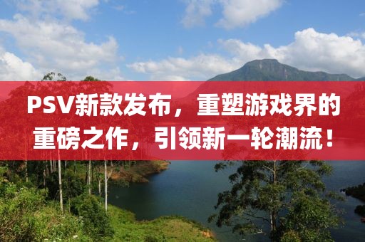 PSV新款发布，重塑游戏界的重磅之作，引领新一轮潮流！
