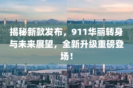 揭秘新款发布，911华丽转身与未来展望，全新升级重磅登场！